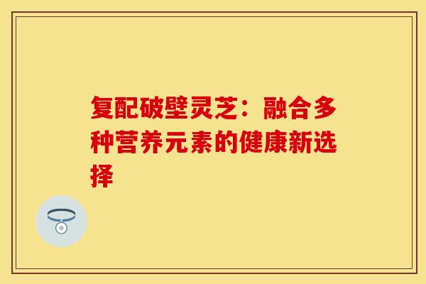 复配破壁灵芝：融合多种营养元素的健康新选择