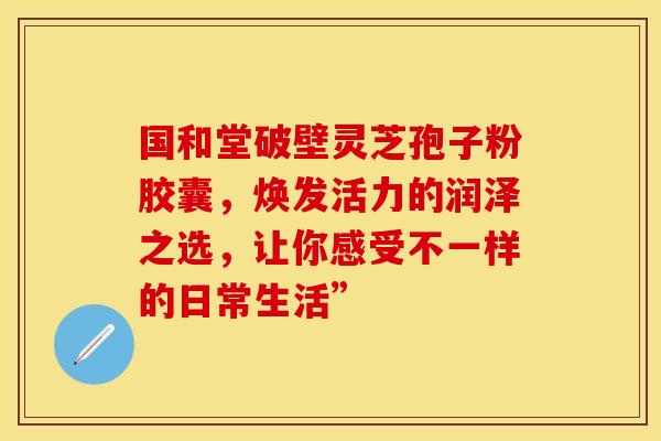国和堂破壁灵芝孢子粉胶囊，焕发活力的润泽之选，让你感受不一样的日常生活”
