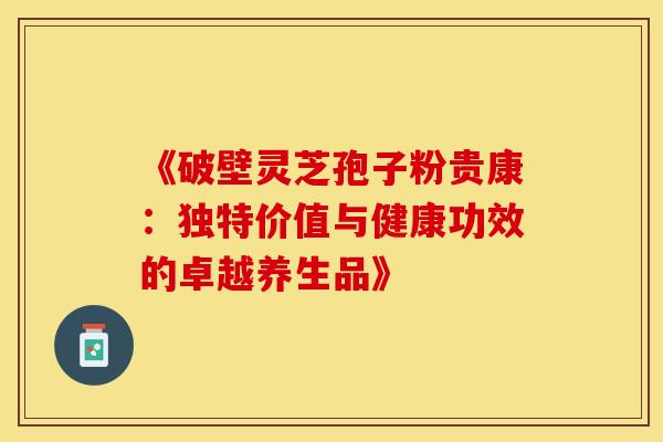 《破壁灵芝孢子粉贵康：独特价值与健康功效的卓越养生品》