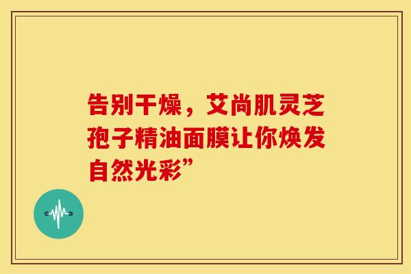 告别干燥，艾尚肌灵芝孢子精油面膜让你焕发自然光彩”