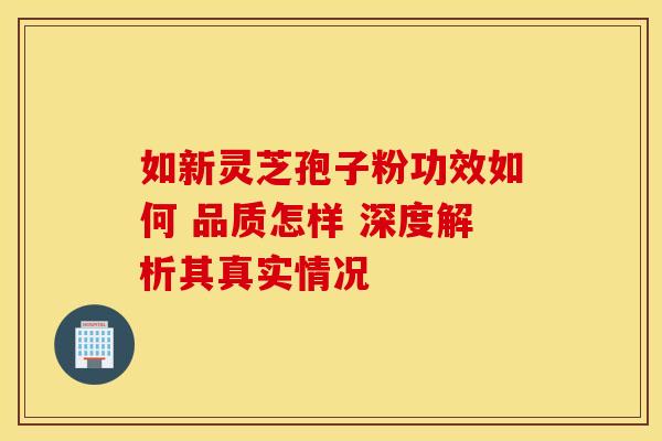 如新灵芝孢子粉功效如何 品质怎样 深度解析其真实情况