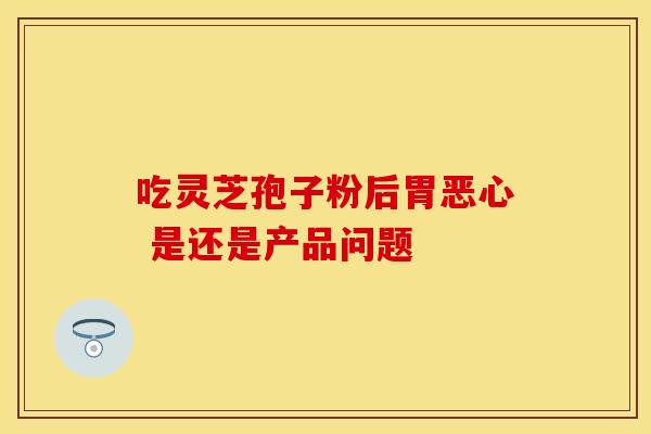 吃灵芝孢子粉后胃恶心 是还是产品问题
