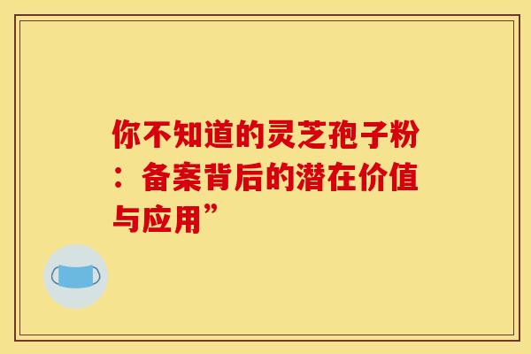 你不知道的灵芝孢子粉：备案背后的潜在价值与应用”