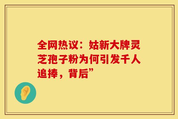 全网热议：姑新大牌灵芝孢子粉为何引发千人追捧，背后”