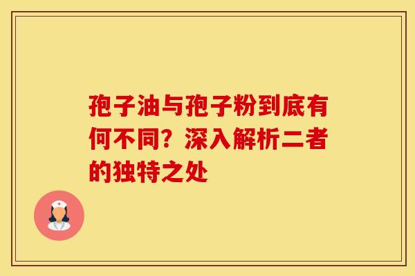 孢子油与孢子粉到底有何不同？深入解析二者的独特之处