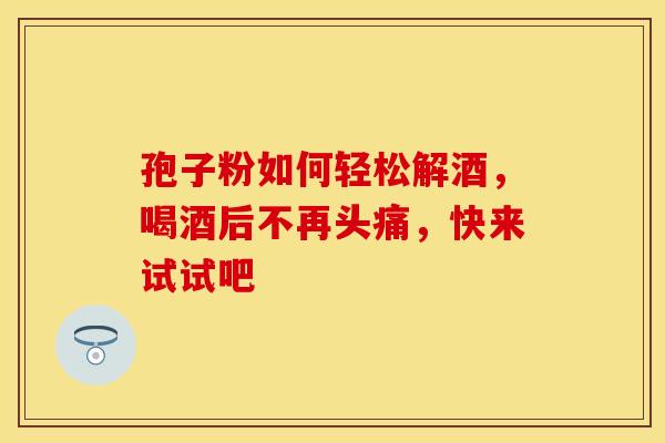 孢子粉如何轻松解酒，喝酒后不再头痛，快来试试吧
