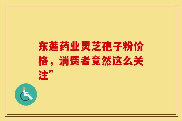 东莲药业灵芝孢子粉价格，消费者竟然这么关注”
