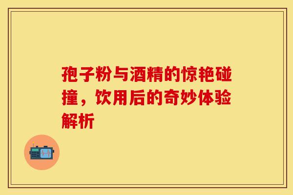 孢子粉与酒精的惊艳碰撞，饮用后的奇妙体验解析