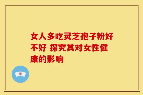 女人多吃灵芝孢子粉好不好 探究其对女性健康的影响