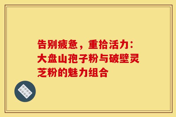 告别疲惫，重拾活力：大盘山孢子粉与破壁灵芝粉的魅力组合