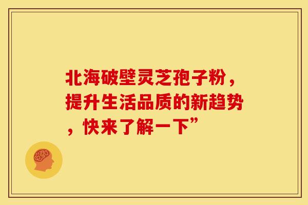 北海破壁灵芝孢子粉，提升生活品质的新趋势，快来了解一下”