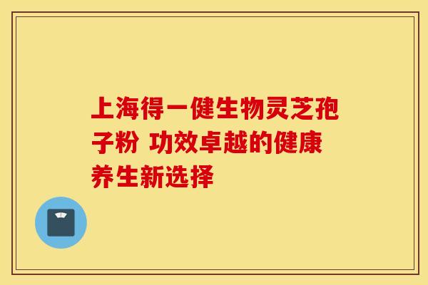 上海得一健生物灵芝孢子粉 功效卓越的健康养生新选择