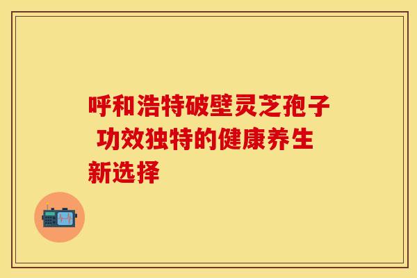 呼和浩特破壁灵芝孢子 功效独特的健康养生新选择