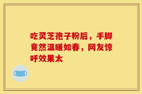 吃灵芝孢子粉后，手脚竟然温暖如春，网友惊呼效果太