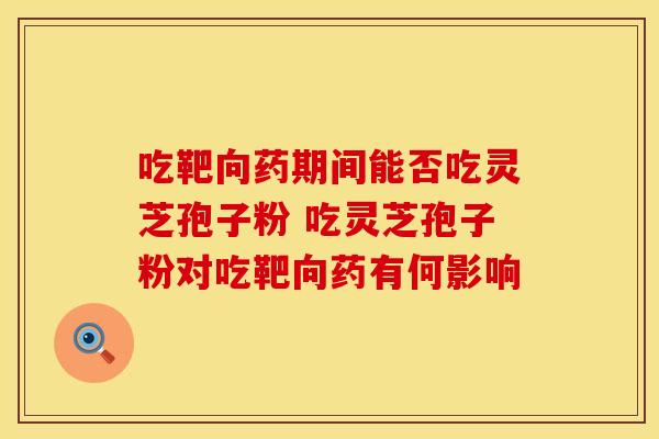 吃靶向药期间能否吃灵芝孢子粉 吃灵芝孢子粉对吃靶向药有何影响