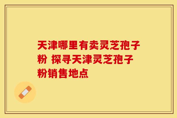 天津哪里有卖灵芝孢子粉 探寻天津灵芝孢子粉销售地点