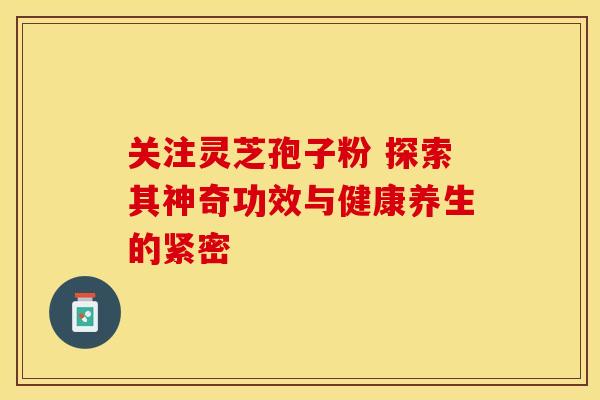关注灵芝孢子粉 探索其神奇功效与健康养生的紧密