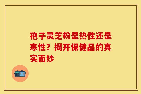 孢子灵芝粉是热性还是寒性？揭开保健品的真实面纱