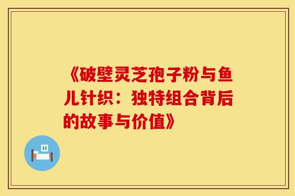 《破壁灵芝孢子粉与鱼儿针织：独特组合背后的故事与价值》
