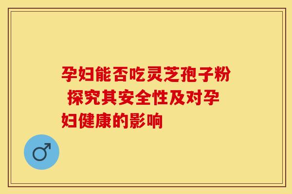 孕妇能否吃灵芝孢子粉 探究其安全性及对孕妇健康的影响