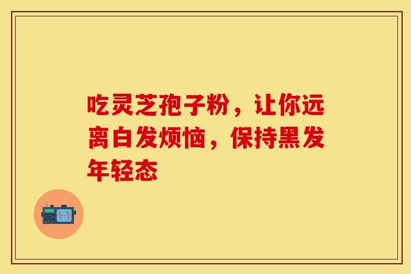 吃灵芝孢子粉，让你远离白发烦恼，保持黑发年轻态