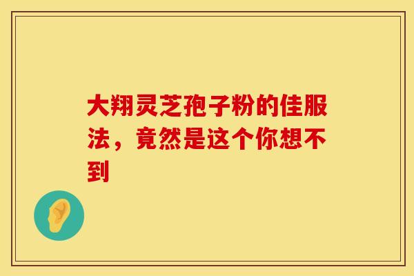 大翔灵芝孢子粉的佳服法，竟然是这个你想不到