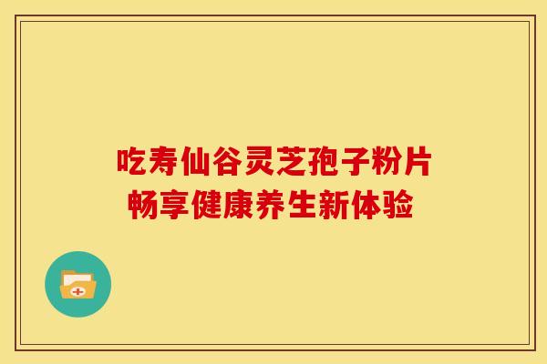 吃寿仙谷灵芝孢子粉片 畅享健康养生新体验