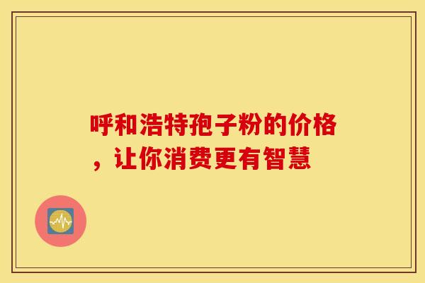 呼和浩特孢子粉的价格，让你消费更有智慧