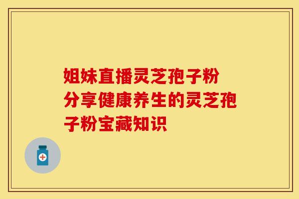姐妹直播灵芝孢子粉 分享健康养生的灵芝孢子粉宝藏知识