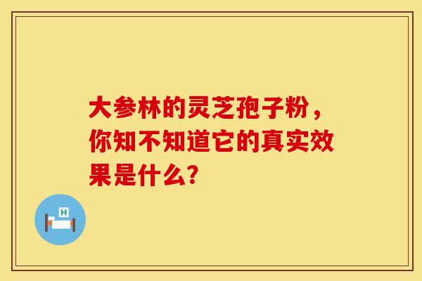 大参林的灵芝孢子粉，你知不知道它的真实效果是什么？