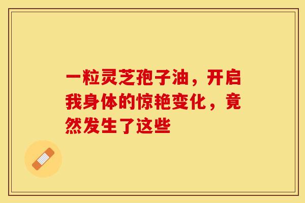 一粒灵芝孢子油，开启我身体的惊艳变化，竟然发生了这些