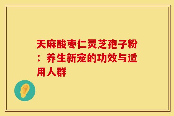 天麻酸枣仁灵芝孢子粉：养生新宠的功效与适用人群