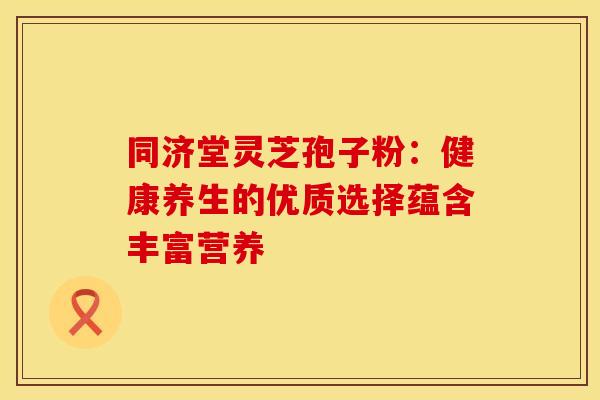 同济堂灵芝孢子粉：健康养生的优质选择蕴含丰富营养
