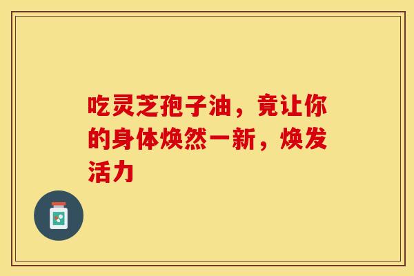 吃灵芝孢子油，竟让你的身体焕然一新，焕发活力