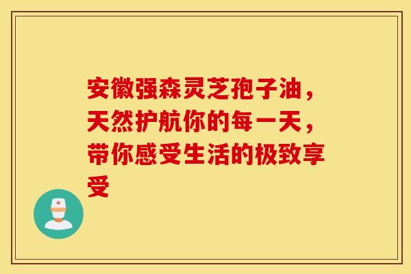 安徽强森灵芝孢子油，天然护航你的每一天，带你感受生活的极致享受