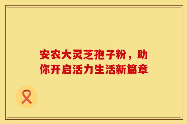 安农大灵芝孢子粉，助你开启活力生活新篇章