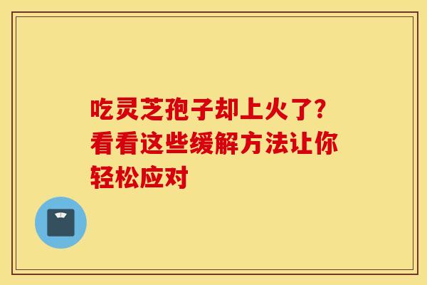 吃灵芝孢子却上火了？看看这些缓解方法让你轻松应对