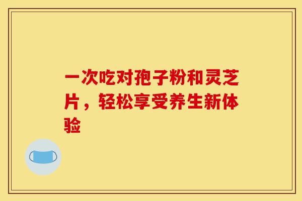 一次吃对孢子粉和灵芝片，轻松享受养生新体验