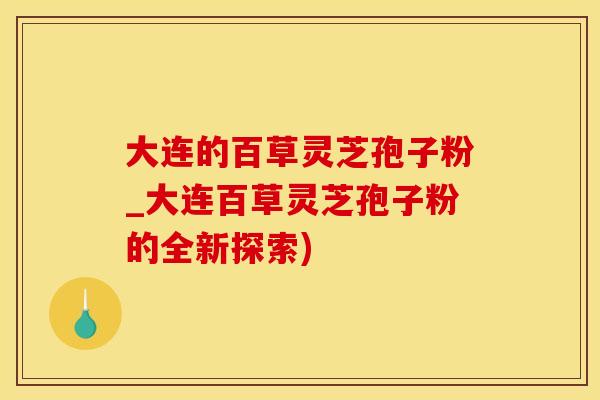 大连的百草灵芝孢子粉_大连百草灵芝孢子粉的全新探索)