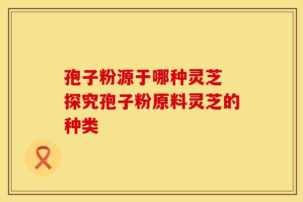 孢子粉源于哪种灵芝 探究孢子粉原料灵芝的种类