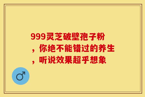 999灵芝破壁孢子粉，你绝不能错过的养生，听说效果超乎想象