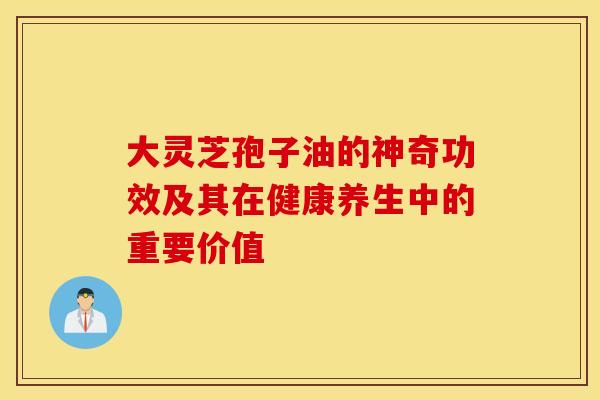大灵芝孢子油的神奇功效及其在健康养生中的重要价值