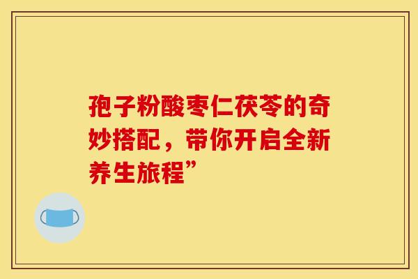 孢子粉酸枣仁茯苓的奇妙搭配，带你开启全新养生旅程”
