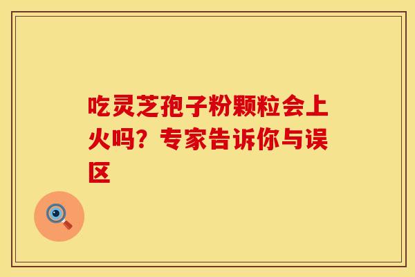 吃灵芝孢子粉颗粒会上火吗？专家告诉你与误区