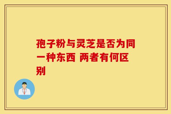孢子粉与灵芝是否为同一种东西 两者有何区别
