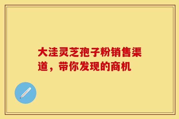 大洼灵芝孢子粉销售渠道，带你发现的商机