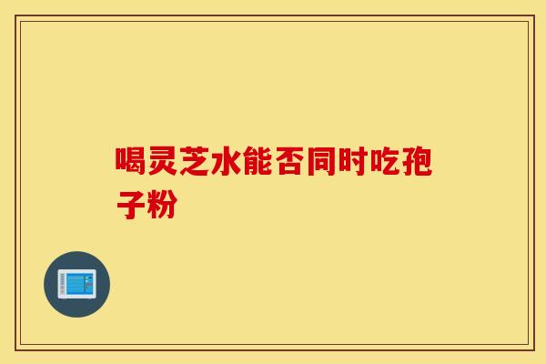 喝灵芝水能否同时吃孢子粉