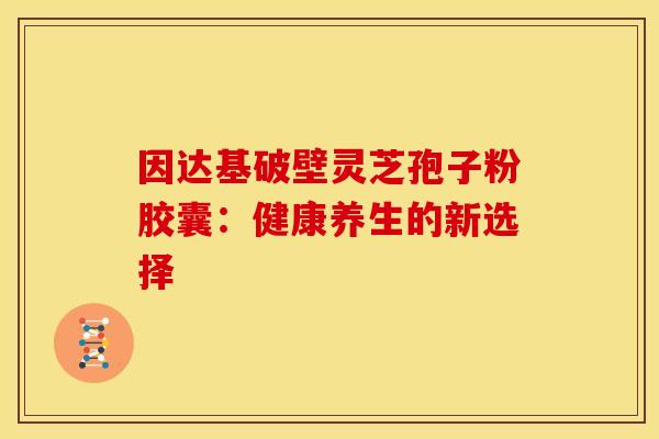 因达基破壁灵芝孢子粉胶囊：健康养生的新选择