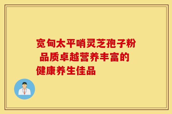 宽甸太平哨灵芝孢子粉 品质卓越营养丰富的健康养生佳品