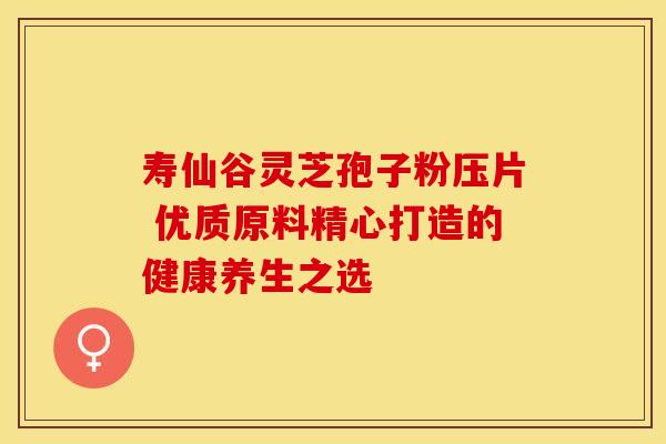 寿仙谷灵芝孢子粉压片 优质原料精心打造的健康养生之选